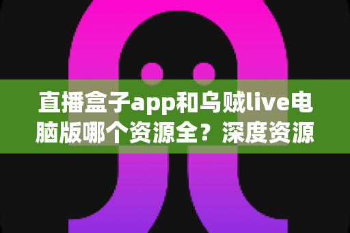 直播盒子app和乌贼live电脑版哪个资源全？深度资源对比与选择指南