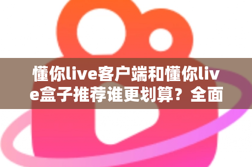 懂你live客户端和懂你live盒子推荐谁更划算?全面解析助你理性选择 懂你live客户端和懂你live盒子推荐谁更划算?全面解析助你理性选择