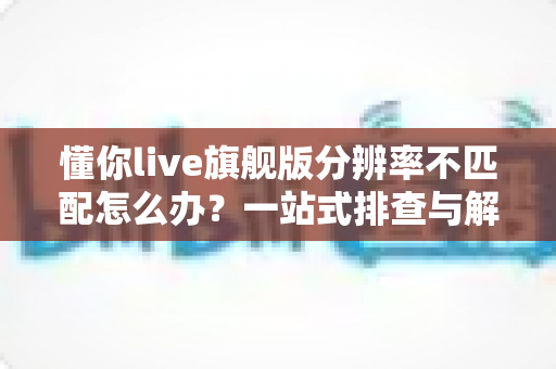 懂你live旗舰版分辨率不匹配怎么办？一站式排查与解决方案全指南
