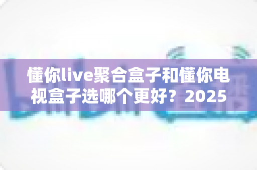 懂你live聚合盒子和懂你电视盒子选哪个更好?2025年家庭影音选购深度评测指南 懂你live聚合盒子和懂你电视盒子选哪个更好?2025年家庭影音选购深度评测指南