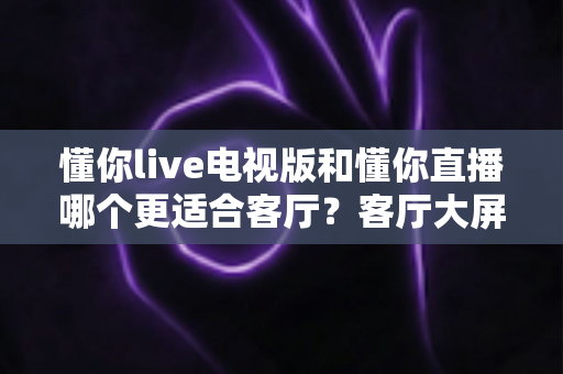 懂你live电视版和懂你直播哪个更适合客厅?客厅大屏观影全面对比指南 懂你live电视版和懂你直播哪个更适合客厅?客厅大屏观影全面对比指南