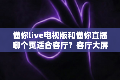 懂你live电视版和懂你直播哪个更适合客厅?客厅大屏观影全面对比指南 懂你live电视版和懂你直播哪个更适合客厅?客厅大屏观影全面对比指南