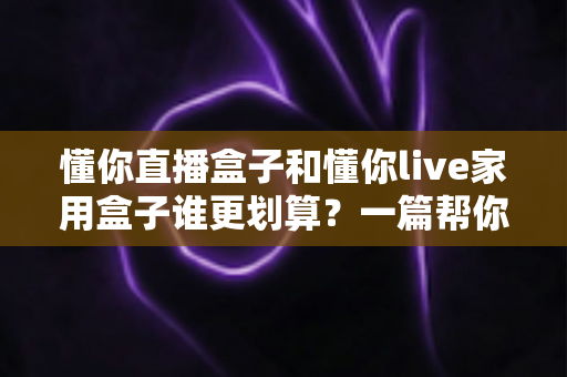 懂你直播盒子和懂你live家用盒子谁更划算？一篇帮你省钱的深度对比指南