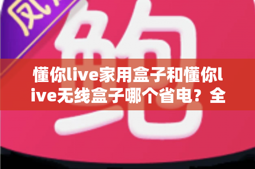 懂你live家用盒子和懂你live无线盒子哪个省电?全面功耗对比与省电选购指南 懂你live家用盒子和懂你live无线盒子哪个省电?全面功耗对比与省电选购指南