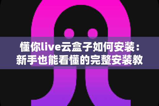 懂你live云盒子如何安装：新手也能看懂的完整安装教程与避坑指南