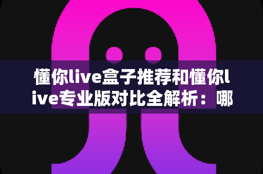 懂你live盒子推荐和懂你live专业版对比全解析:哪一版本更适合你的观影需求? 懂你live盒子推荐和懂你live专业版对比全解析:哪一版本更适合你的观影需求?