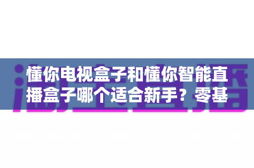 懂你电视盒子和懂你智能直播盒子哪个适合新手?零基础用户选购全攻略与实用建议 懂你电视盒子和懂你智能直播盒子哪个适合新手?零基础用户选购全攻略与实用建议