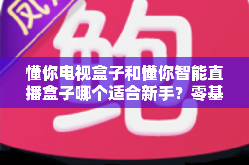 懂你电视盒子和懂你智能直播盒子哪个适合新手?零基础用户选购全攻略与实用建议 懂你电视盒子和懂你智能直播盒子哪个适合新手?零基础用户选购全攻略与实用建议