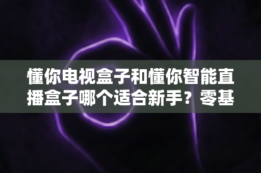 懂你电视盒子和懂你智能直播盒子哪个适合新手?零基础用户选购全攻略与实用建议 懂你电视盒子和懂你智能直播盒子哪个适合新手?零基础用户选购全攻略与实用建议