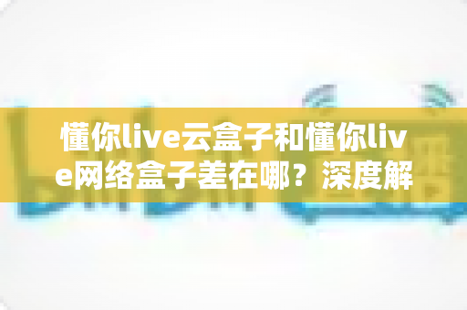 懂你live云盒子和懂你live网络盒子差在哪?深度解析两者核心区别与选购指南 懂你live云盒子和懂你live网络盒子差在哪?深度解析两者核心区别与选购指南