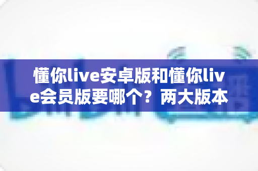 懂你live安卓版和懂你live会员版要哪个？两大版本深度对比与选择全指南