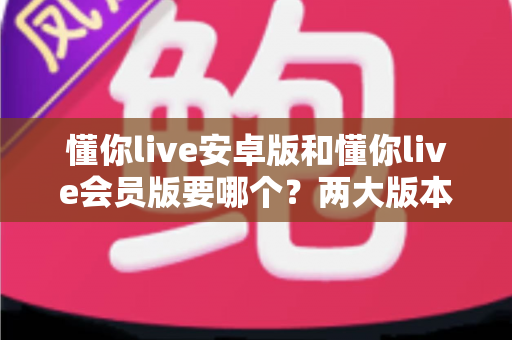 懂你live安卓版和懂你live会员版要哪个？两大版本深度对比与选择全指南