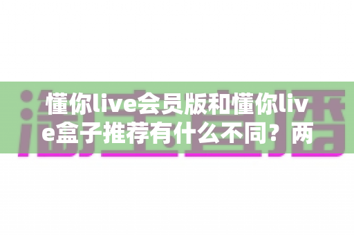 懂你live会员版和懂你live盒子推荐有什么不同?两大版本核心差异全面解析与选购指南 懂你live会员版和懂你live盒子推荐有什么不同?两大版本核心差异全面解析与选购指南