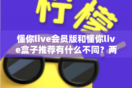 懂你live会员版和懂你live盒子推荐有什么不同?两大版本核心差异全面解析与选购指南 懂你live会员版和懂你live盒子推荐有什么不同?两大版本核心差异全面解析与选购指南