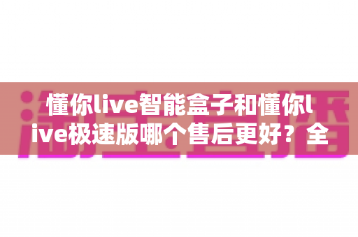 懂你live智能盒子和懂你live极速版哪个售后更好?全网深度对比解析,看完再买不踩坑 懂你live智能盒子和懂你live极速版哪个售后更好?全网深度对比解析,看完再买不踩坑