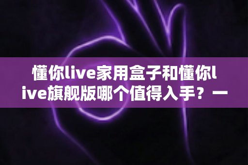 懂你live家用盒子和懂你live旗舰版哪个值得入手?一篇文章帮你选对不选贵 懂你live家用盒子和懂你live旗舰版哪个值得入手?一篇文章帮你选对不选贵