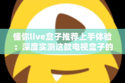 懂你live盒子推荐上手体验：深度实测这款电视盒子的真实表现与选购指南