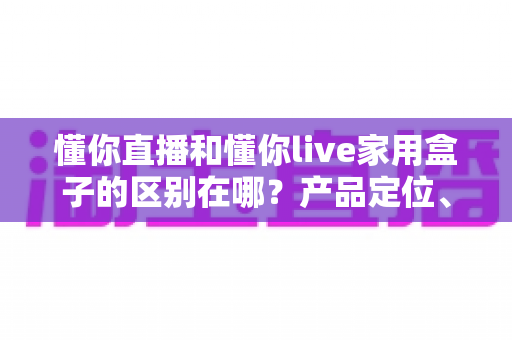 懂你直播和懂你live家用盒子的区别在哪？产品定位、功能差异与选购全解析
