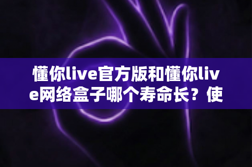 懂你live官方版和懂你live网络盒子哪个寿命长?使用寿命全面对比与选购建议 懂你live官方版和懂你live网络盒子哪个寿命长?使用寿命全面对比与选购建议