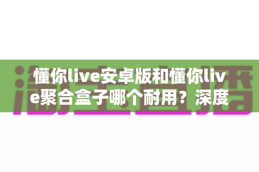 懂你live安卓版和懂你live聚合盒子哪个耐用？深度解析两大使用方式的寿命差异与实用选购指南