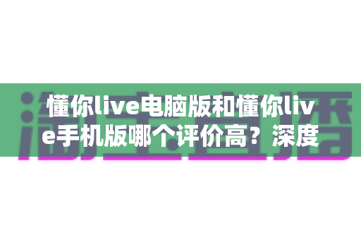 懂你live电脑版和懂你live手机版哪个评价高？深度对比分析帮你选出最合适的版本