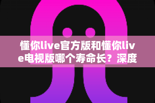 懂你live官方版和懂你live电视版哪个寿命长？深度对比解析与实用选择指南