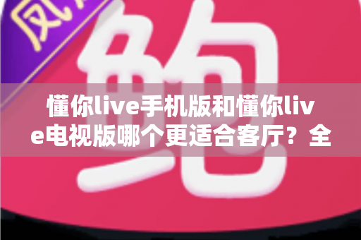 懂你live手机版和懂你live电视版哪个更适合客厅？全面解析帮你找到最佳大屏娱乐方案