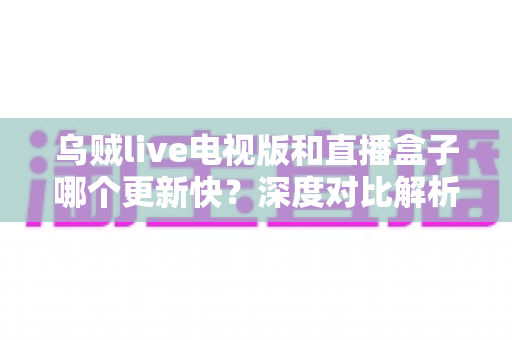 乌贼live电视版和直播盒子哪个更新快？深度对比解析帮你选对大屏直播工具