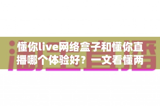 懂你live网络盒子和懂你直播哪个体验好？一文看懂两大追剧方案的差异与选择