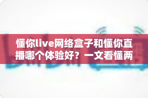 懂你live网络盒子和懂你直播哪个体验好？一文看懂两大追剧方案的差异与选择