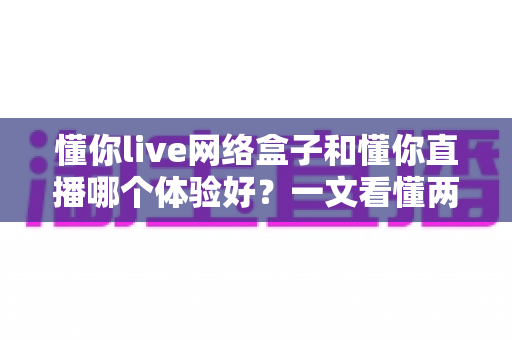 懂你live网络盒子和懂你直播哪个体验好？一文看懂两大追剧方案的差异与选择