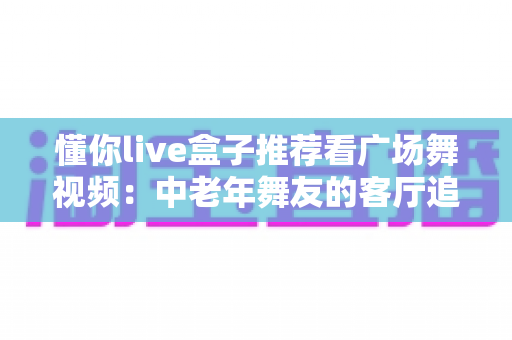 懂你live盒子推荐看广场舞视频：中老年舞友的客厅追舞指南与选购攻略