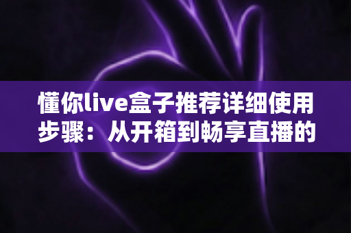 懂你live盒子推荐详细使用步骤：从开箱到畅享直播的完整指南