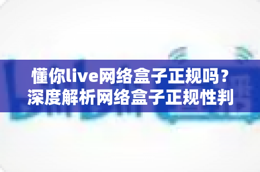 懂你live网络盒子正规吗？深度解析网络盒子正规性判断标准与选购避坑指南