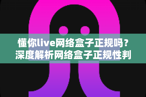 懂你live网络盒子正规吗？深度解析网络盒子正规性判断标准与选购避坑指南