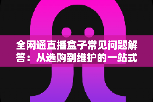 全网通直播盒子常见问题解答：从选购到维护的一站式实用指南