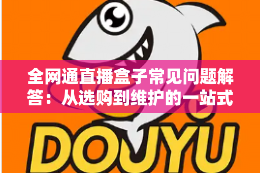 全网通直播盒子常见问题解答：从选购到维护的一站式实用指南