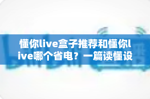 懂你live盒子推荐和懂你live哪个省电？一篇读懂设备选购与功耗对比的实用指南