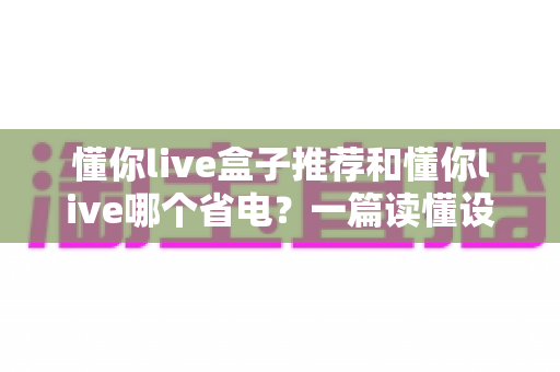 懂你live盒子推荐和懂你live哪个省电？一篇读懂设备选购与功耗对比的实用指南