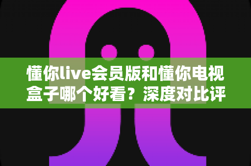 懂你live会员版和懂你电视盒子哪个好看?深度对比评测帮你选出最适合的观影神器 懂你live会员版和懂你电视盒子哪个好看?深度对比评测帮你选出最适合的观影神器