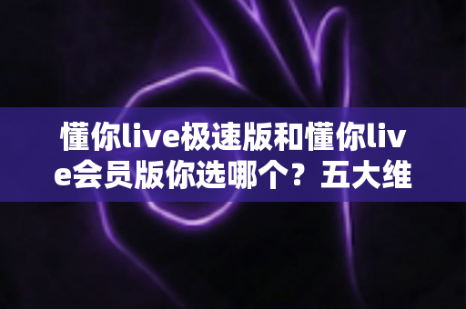 懂你live极速版和懂你live会员版你选哪个？五大维度深度对比，帮你选对版本不花冤枉钱