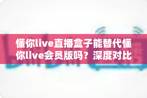 懂你live直播盒子能替代懂你live会员版吗？深度对比分析帮你做出最佳选择