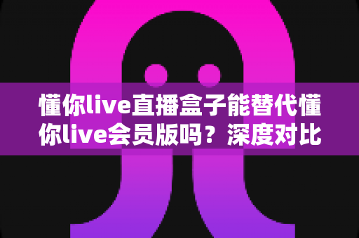 懂你live直播盒子能替代懂你live会员版吗？深度对比分析帮你做出最佳选择