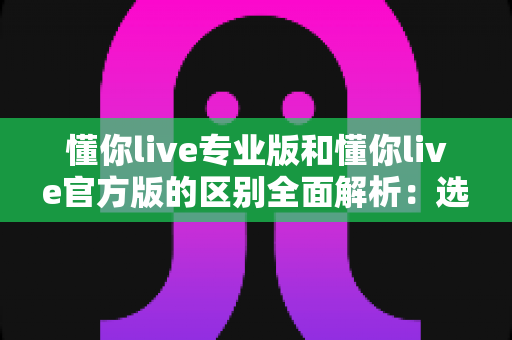 懂你live专业版和懂你live官方版的区别全面解析：选对版本，畅享安全稳定的直播社交体验