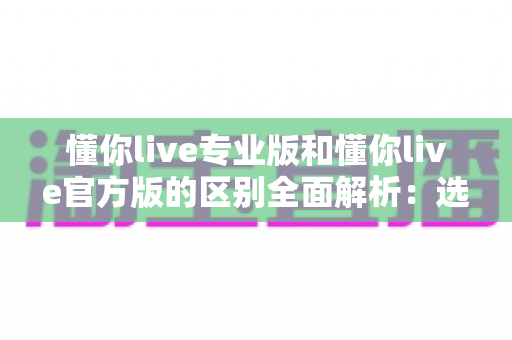 懂你live专业版和懂你live官方版的区别全面解析：选对版本，畅享安全稳定的直播社交体验