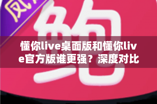 懂你live桌面版和懂你live官方版谁更强?深度对比测评帮你选对版本 懂你live桌面版和懂你live官方版谁更强?深度对比测评帮你选对版本