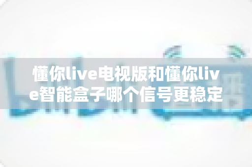 懂你live电视版和懂你live智能盒子哪个信号更稳定？深度对比解析帮你选对设备
