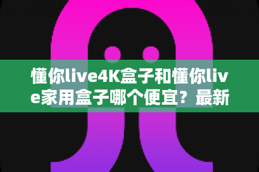 懂你live4K盒子和懂你live家用盒子哪个便宜？最新价格对比与高性价比选购全指南