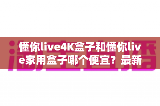 懂你live4K盒子和懂你live家用盒子哪个便宜？最新价格对比与高性价比选购全指南