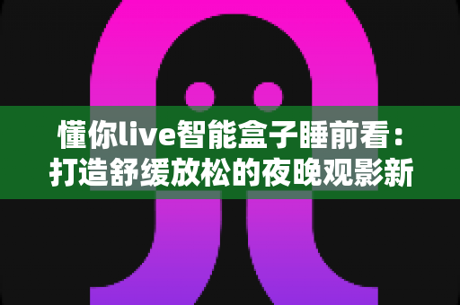 懂你live智能盒子睡前看：打造舒缓放松的夜晚观影新体验，让每一晚都拥有高质量陪伴